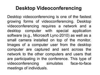 Desktop videoconferencing is one of the fastest
growing forms of videoconferencing. Desktop
videoconferencing requires a network and a
desktop computer with special application
software (e.g., Microsoft Lync-2010) as well as a
small camera installed on top of the monitor.
Images of a computer user from the desktop
computer are captured and sent across the
network to the other computers and users that
are participating in the conference. This type of
videoconferencing simulates face-to-face
meetings of individuals.
Desktop Videoconferencing
 
