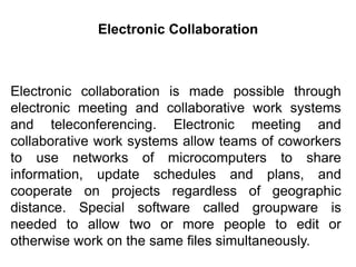 Electronic collaboration is made possible through
electronic meeting and collaborative work systems
and teleconferencing. Electronic meeting and
collaborative work systems allow teams of coworkers
to use networks of microcomputers to share
information, update schedules and plans, and
cooperate on projects regardless of geographic
distance. Special software called groupware is
needed to allow two or more people to edit or
otherwise work on the same files simultaneously.
Electronic Collaboration
 