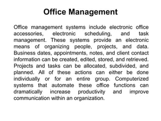 Office management systems include electronic office
accessories, electronic scheduling, and task
management. These systems provide an electronic
means of organizing people, projects, and data.
Business dates, appointments, notes, and client contact
information can be created, edited, stored, and retrieved.
Projects and tasks can be allocated, subdivided, and
planned. All of these actions can either be done
individually or for an entire group. Computerized
systems that automate these office functions can
dramatically increase productivity and improve
communication within an organization.
Office Management
 