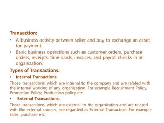 Transaction:
• A business activity between seller and buy to exchange an asset
for payment.
• Basic business operations such as customer orders, purchase
orders, receipts, time cards, invoices, and payroll checks in an
organization.
Types of Transactions:
• Internal Transactions:
Those transactions, which are internal to the company and are related with
the internal working of any organization. For example Recruitment Policy,
Promotion Policy, Production policy etc.
• External Transactions:
Those transactions, which are external to the organization and are related
with the external sources, are regarded as External Transaction. For example
sales, purchase etc.
 
