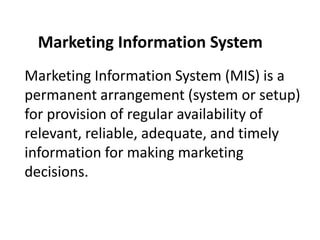 Marketing Information System (MIS) is a
permanent arrangement (system or setup)
for provision of regular availability of
relevant, reliable, adequate, and timely
information for making marketing
decisions.
Marketing Information System
 