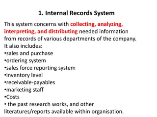 This system concerns with collecting, analyzing,
interpreting, and distributing needed information
from records of various departments of the company.
It also includes:
•sales and purchase
•ordering system
•sales force reporting system
•inventory level
•receivable-payables
•marketing staff
•Costs
• the past research works, and other
literatures/reports available within organisation.
1. Internal Records System
 