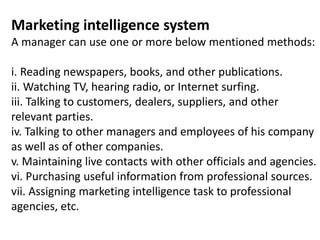 Marketing intelligence system
A manager can use one or more below mentioned methods:
i. Reading newspapers, books, and other publications.
ii. Watching TV, hearing radio, or Internet surfing.
iii. Talking to customers, dealers, suppliers, and other
relevant parties.
iv. Talking to other managers and employees of his company
as well as of other companies.
v. Maintaining live contacts with other officials and agencies.
vi. Purchasing useful information from professional sources.
vii. Assigning marketing intelligence task to professional
agencies, etc.
 