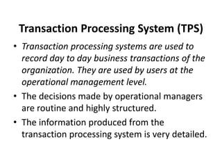 Transaction Processing System (TPS)
• Transaction processing systems are used to
record day to day business transactions of the
organization. They are used by users at the
operational management level.
• The decisions made by operational managers
are routine and highly structured.
• The information produced from the
transaction processing system is very detailed.
 