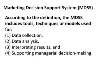 According to the definition, the MDSS
includes tools, techniques or models used
for:
(1) Data collection,
(2) Data analysis,
(3) Interpreting results, and
(4) Supporting managerial decision-making.
Marketing Decision Support System (MDSS)
 