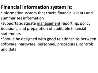 Financial information system is:
•Information system that tracks financial events and
summarizes information
•supports adequate management reporting, policy
decisions, and preparation of auditable financial
statements
•Should be designed with good relationships between
software, hardware, personnel, procedures, controls
and data
 