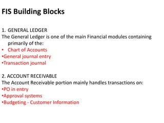 1. GENERAL LEDGER
The General Ledger is one of the main Financial modules containing
primarily of the:
• Chart of Accounts
•General journal entry
•Transaction journal
2. ACCOUNT RECEIVABLE
The Account Receivable portion mainly handles transactions on:
•PO in entry
•Approval systems
•Budgeting - Customer Information
FIS Building Blocks
 