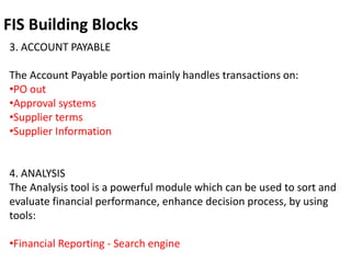 FIS Building Blocks
3. ACCOUNT PAYABLE
The Account Payable portion mainly handles transactions on:
•PO out
•Approval systems
•Supplier terms
•Supplier Information
4. ANALYSIS
The Analysis tool is a powerful module which can be used to sort and
evaluate financial performance, enhance decision process, by using
tools:
•Financial Reporting - Search engine
 