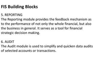 5. REPORTING
The Reporting module provides the feedback mechanism as
to the performance of not only the whole financial, but also
the business in general. It serves as a tool for financial
strategic decision making.
6. AUDIT
The Audit module is used to simplify and quicken data audits
of selected accounts or transactions.
FIS Building Blocks
 