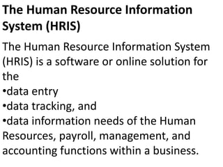 The Human Resource Information System
(HRIS) is a software or online solution for
the
•data entry
•data tracking, and
•data information needs of the Human
Resources, payroll, management, and
accounting functions within a business.
The Human Resource Information
System (HRIS)
 