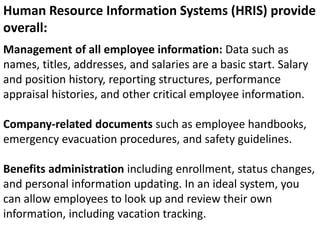 Management of all employee information: Data such as
names, titles, addresses, and salaries are a basic start. Salary
and position history, reporting structures, performance
appraisal histories, and other critical employee information.
Company-related documents such as employee handbooks,
emergency evacuation procedures, and safety guidelines.
Benefits administration including enrollment, status changes,
and personal information updating. In an ideal system, you
can allow employees to look up and review their own
information, including vacation tracking.
Human Resource Information Systems (HRIS) provide
overall:
 
