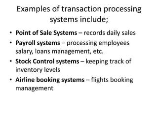 Examples of transaction processing
systems include;
• Point of Sale Systems – records daily sales
• Payroll systems – processing employees
salary, loans management, etc.
• Stock Control systems – keeping track of
inventory levels
• Airline booking systems – flights booking
management
 
