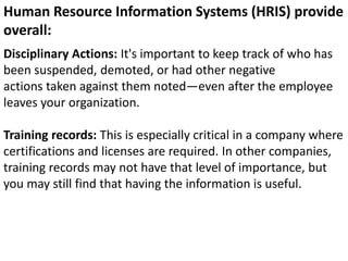 Disciplinary Actions: It's important to keep track of who has
been suspended, demoted, or had other negative
actions taken against them noted—even after the employee
leaves your organization.
Training records: This is especially critical in a company where
certifications and licenses are required. In other companies,
training records may not have that level of importance, but
you may still find that having the information is useful.
Human Resource Information Systems (HRIS) provide
overall:
 