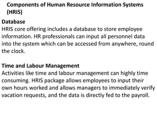 Components of Human Resource Information Systems
(HRIS)
Database
HRIS core offering includes a database to store employee
information. HR professionals can input all personnel data
into the system which can be accessed from anywhere, round
the clock.
Time and Labour Management
Activities like time and labour management can highly time
consuming. HRIS package allows employees to input their
own hours worked and allows managers to immediately verify
vacation requests, and the data is directly fed to the payroll.
 