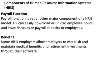 Components of Human Resource Information Systems
(HRIS)
Payroll Function
Payroll function is yet another major component of a HRIS
model. HR can easily download or unload employee hours,
and issue cheques or payroll deposits to employees.
Benefits
Some HRIS employers allow employers to establish and
maintain medical benefits and retirement investments
through their software.
 