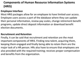 Components of Human Resource Information Systems
(HRIS)
Employee Interface
Most HRIS packages allow for an employee to have limited user access.
Employee users access a part of the database where they can update
their personal information, review pay scales, change retirement benefit
programs, update direct deposit information or download benefit
election documents.
Recruitment and Retention
Finally, it can be said that recruitment and retention are the most
important components of HRIS. Finding new talent, acquiring them,
keeping them engaged and finally being able to retain them are the
major task of a HR person. HRs also have to ensure that employees are
also provided with the required training; receives proper compensation
and benefits from the organization.
 