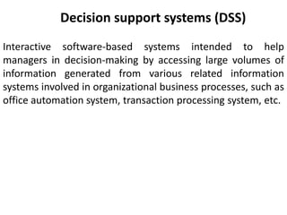 Decision support systems (DSS)
Interactive software-based systems intended to help
managers in decision-making by accessing large volumes of
information generated from various related information
systems involved in organizational business processes, such as
office automation system, transaction processing system, etc.
 