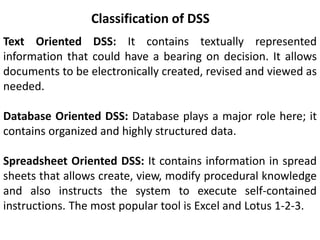 Classification of DSS
Text Oriented DSS: It contains textually represented
information that could have a bearing on decision. It allows
documents to be electronically created, revised and viewed as
needed.
Database Oriented DSS: Database plays a major role here; it
contains organized and highly structured data.
Spreadsheet Oriented DSS: It contains information in spread
sheets that allows create, view, modify procedural knowledge
and also instructs the system to execute self-contained
instructions. The most popular tool is Excel and Lotus 1-2-3.
 