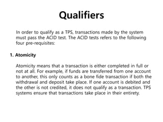 Qualifiers
In order to qualify as a TPS, transactions made by the system
must pass the ACID test. The ACID tests refers to the following
four pre-requisites:
1. Atomicity
Atomicity means that a transaction is either completed in full or
not at all. For example, if funds are transferred from one account
to another, this only counts as a bone fide transaction if both the
withdrawal and deposit take place. If one account is debited and
the other is not credited, it does not qualify as a transaction. TPS
systems ensure that transactions take place in their entirety.
 