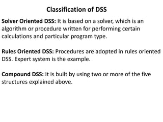 Classification of DSS
Solver Oriented DSS: It is based on a solver, which is an
algorithm or procedure written for performing certain
calculations and particular program type.
Rules Oriented DSS: Procedures are adopted in rules oriented
DSS. Expert system is the example.
Compound DSS: It is built by using two or more of the five
structures explained above.
 