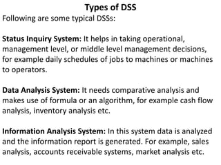 Types of DSS
Following are some typical DSSs:
Status Inquiry System: It helps in taking operational,
management level, or middle level management decisions,
for example daily schedules of jobs to machines or machines
to operators.
Data Analysis System: It needs comparative analysis and
makes use of formula or an algorithm, for example cash flow
analysis, inventory analysis etc.
Information Analysis System: In this system data is analyzed
and the information report is generated. For example, sales
analysis, accounts receivable systems, market analysis etc.
 