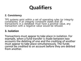 Qualifiers
2. Consistency
TPS systems exist within a set of operating rules (or integrity
constraints). If an integrity constraint states that all
transactions in a database must have a positive value, any
transaction with a negative value would be refused.
3. Isolation
Transactions must appear to take place in isolation. For
example, when a fund transfer is made between two
accounts the debiting of one and the crediting of another
must appear to take place simultaneously. The funds
cannot be credited to an account before they are debited
from another.
 