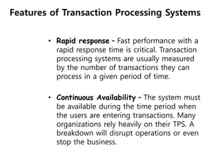 Features of Transaction Processing Systems
• Rapid response – Fast performance with a
rapid response time is critical. Transaction
processing systems are usually measured
by the number of transactions they can
process in a given period of time.
• Continuous Availability – The system must
be available during the time period when
the users are entering transactions. Many
organizations rely heavily on their TPS. A
breakdown will disrupt operations or even
stop the business.
 