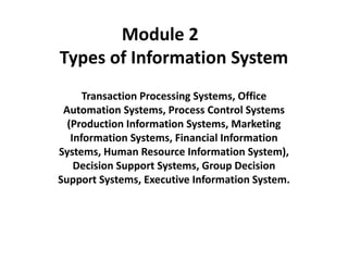 Module 2
Types of Information System
Transaction Processing Systems, Office
Automation Systems, Process Control Systems
(Production Information Systems, Marketing
Information Systems, Financial Information
Systems, Human Resource Information System),
Decision Support Systems, Group Decision
Support Systems, Executive Information System.
 