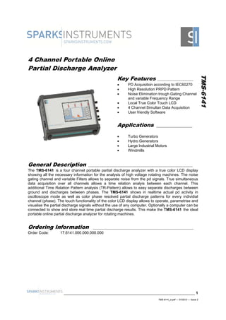 4 Channel Portable Online
Partial Discharge Analyzer
TMS-6141
Applications ___________________
 Turbo Generators
 Hydro Generators
 Large Industrial Motors
 Windmills
General Description _______________________________________________________
The TMS-6141 is a four channel portable partial discharge analyzer with a true color LCD display
showing all the necessary information for the analysis of high voltage rotating machines. The noise
gating channel and variable Filters allows to separate noise from the pd signals. True simultaneous
data acquisition over all channels allows a time relation analyis between each channel. This
additional Time Relation Pattern analysis (TR-Pattern) allows to easy separate discharges between
ground and discharges between phases. The TMS-6141 shows in realtime actual pd activity in
oscilloscope mode as well as color phase resolved partial discharge patterns for every individial
channel (phase). The touch functionality of the color LCD display allows to operate, parametrise and
visualise the partial discharge signals without the use of any computer. Optionally a computer can be
connected to show and store real time partial discharge results. This make the TMS-6141 the ideal
portable online partial discharge analyzer for rotating machines.
Ordering Information _____________________________________________________
Order Code: 17.6141.000.000.000.000
______________________________________________________________ 1
Key Features ___________________
 PD Acquisition according to IEC60270
 High Resolution PRPD Pattern
 Noise Elimination trough Gating Channel
and variable Frequency Range
 Local True Color Touch LCD
 4 Channel Simultan Data Acquisition
 User friendly Software
TMS-6141_e.pdf — 07/2012 — Issue 2
ANALIZZATORI DI SCARICHE PARZIALI WWW.GIGA-TECH.IT
 