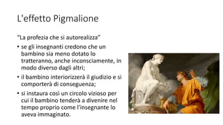 L'effetto Pigmalione
“La profezia che si autorealizza”
• se gli insegnanti credono che un
bambino sia meno dotato lo
tratteranno, anche inconsciamente, in
modo diverso dagli altri;
• il bambino interiorizzerà il giudizio e si
comporterà di conseguenza;
• si instaura così un circolo vizioso per
cui il bambino tenderà a divenire nel
tempo proprio come l'insegnante lo
aveva immaginato.
 