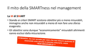 Il mito della SMARTness nel management
La M di SMART
• Stando ai criteri SMART esistono obiettivi più o meno misurabili,
immagino anche non misurabili a meno di non fare uno sforzo
esagerato.
• Gli obiettivi sono dunque “economicamente” misurabili altrimenti
vanno esclusi dalla misurazione.
 