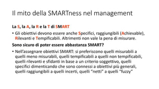 Il mito della SMARTness nel management
La S, la A, la R e la T di SMART
• Gli obiettivi devono essere anche Specifici, raggiungibili (Achievable),
Rilevanti e Tempificabili. Altrimenti non vale la pena di misurare.
Sono sicuro di poter essere abbastanza SMART?
• Nell’assegnare obiettivi SMART: si preferiscono quelli misurabili a
quelli meno misurabili, quelli tempificabili a quelli non tempificabili,
quelli rilevanti e sfidanti in base a un criterio soggettivo, quelli
specifici dimenticando che sono connessi a obiettivi più generali,
quelli raggiungibili a quelli incerti, quelli “netti” a quelli “fuzzy”
 