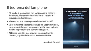 Il teorema del lampione
• Gli studiosi sono coloro che scelgono cosa occorre
illuminare, i fenomeni da analizzare e i sistemi di
misurazione da utilizzare.
• Ma cosa accade se compaiono fenomeni nuovi?
• Se continuiamo a cercare alla luce dei vecchi lampioni,
troveremo soluzioni che possono anche essere giuste,
ma che rispondono alle domande sbagliate.
• Abbiamo obiettivi mal misurati e non realmente
rilevanti, a guida della nostra azione collettiva
Jean Paul Fitoussi
 
