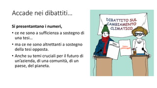 Accade nei dibattiti…
Si presentantano i numeri,
• ce ne sono a sufficienza a sostegno di
una tesi…
• ma ce ne sono altrettanti a sostegno
della tesi opposta.
• Anche su temi cruciali per il futuro di
un’azienda, di una comunità, di un
paese, del pianeta.
 
