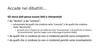 Accade nei dibattiti…
Gli stessi dati posso essere letti e interpretati
• da “destra” o da “sinistra”,
• ad esempio da quelli che credono nella “crescita” e da quelli che credono
nella “decrescita”,
• da quelli che ci credono (in una delle due tesi) “sinceramente” e da quelli che ci credono
“strumentalmente” (perché magari sono a libro paga di qualche lobby)
• da quelli che ci credono (o non ci credono) perchè sono competenti
• da quelli che ci credono (o non ci credono) perchè sono incompetenti.
 