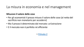 La misura in economia e nel management
Misurare il valore delle cose
• Per gli economisti il prezzo misura il valore delle cose (al netto del
sacrificio non monetario per accedervi)
• Ma il prezzo è determinato dal mercato: un’astrazione
• E il mercato non è perfetto né efficiente
• Filmato 2
 