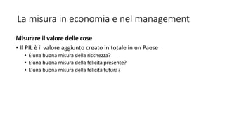 La misura in economia e nel management
Misurare il valore delle cose
• Il PIL è il valore aggiunto creato in totale in un Paese
• E’una buona misura della ricchezza?
• E’una buona misura della felicità presente?
• E’una buona misura della felicità futura?
 