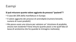 Esempi
Si può misurare quanto valore aggiunto da processi “pazienti”?
• Il caso del 20% della manifattura in Europa
• Il valore aggiunto dei processi di serendipità (numero brevetti,
numero di nuovi prodotti)
• Ma posso usare una misura per valutare un’ intuizione di prodotto
ancora non esistente? Forse misuro quanto piace a me quell’idea (il
tasso di serotonina che ho quando la immagino realizzata).
 