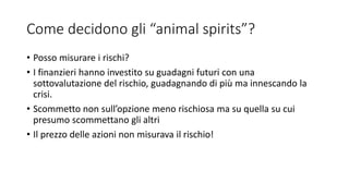 Come decidono gli “animal spirits”?
• Posso misurare i rischi?
• I finanzieri hanno investito su guadagni futuri con una
sottovalutazione del rischio, guadagnando di più ma innescando la
crisi.
• Scommetto non sull’opzione meno rischiosa ma su quella su cui
presumo scommettano gli altri
• Il prezzo delle azioni non misurava il rischio!
 