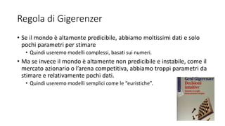 Regola di Gigerenzer
• Se il mondo è altamente predicibile, abbiamo moltissimi dati e solo
pochi parametri per stimare
• Quindi useremo modelli complessi, basati sui numeri.
• Ma se invece il mondo è altamente non predicibile e instabile, come il
mercato azionario o l’arena competitiva, abbiamo troppi parametri da
stimare e relativamente pochi dati.
• Quindi useremo modelli semplici come le “euristiche”.
 