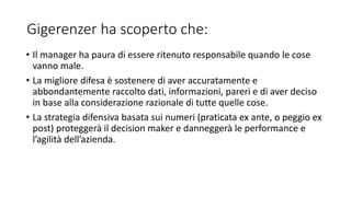Gigerenzer ha scoperto che:
• Il manager ha paura di essere ritenuto responsabile quando le cose
vanno male.
• La migliore difesa è sostenere di aver accuratamente e
abbondantemente raccolto dati, informazioni, pareri e di aver deciso
in base alla considerazione razionale di tutte quelle cose.
• La strategia difensiva basata sui numeri (praticata ex ante, o peggio ex
post) proteggerà il decision maker e danneggerà le performance e
l’agilità dell’azienda.
 