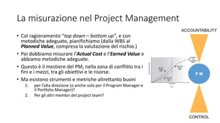 La misurazione nel Project Management
• Col ragionamento “top down – bottom up”, e con
metodiche adeguate, pianifichiamo (dalla WBS al
Planned Value, compresa la valutazione del rischio.)
• Poi dobbiamo misurare l’Actual Cost e l’Earned Value e
abbiamo metodiche adeguate.
• Questo è il mestiere del PM, nella zona di conflitto tra i
fini e i mezzi, tra gli obiettivi e le risorse.
• Ma esistono strumenti e metriche altrettanto buoni
1. per l’alta direzione (o anche solo per il Program Manager e
il Portfolio Manager)?
2. Per gli altri membri del project team?
P M
CONTROL
ACCOUNTABILITY
 