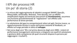 I KPI dei processi HR
Un po’ di storia (2)
• La misura del raggiungimento di obiettivi assegnati SMART (Specific,
Measurable, Achievable, Relevant, Time-bound), con un effetto
amplificatore legato ad eventuali meccanismi di incentivazione, assumeva
una funzione prevalentemente di “regolazione” con effetto sulla
performance di breve periodo.
• La valutazione del gap tra comportamenti attesi ed agiti, forniva invece, se
opportunamente tenuta in conto nell’azione costante di feedback, un
effetto sul lungo periodo in ottica di sviluppo.
• Nel corso degli anni ’90 e nel primo decennio degli anni 2000, i sistemi di
performance management cominciano a integrarsi con quelli di valutazione
e gestione delle competenze (di quali strumenti dispone la persona per
raggiungere i risultati?).
 
