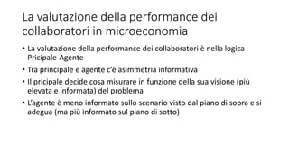 La valutazione della performance dei
collaboratori in microeconomia
• La valutazione della performance dei collaboratori è nella logica
Pricipale-Agente
• Tra principale e agente c’è asimmetria informativa
• Il pricipale decide cosa misurare in funzione della sua visione (più
elevata e informata) del problema
• L’agente è meno informato sullo scenario visto dal piano di sopra e si
adegua (ma più informato sul piano di sotto)
 