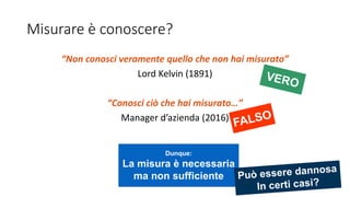 Misurare è conoscere?
“Non conosci veramente quello che non hai misurato”
Lord Kelvin (1891)
“Conosci ciò che hai misurato…”
Manager d’azienda (2016)
Dunque:
La misura è necessaria
ma non sufficiente
 