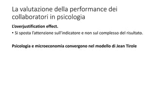 La valutazione della performance dei
collaboratori in psicologia
L’overjustification effect.
• Si sposta l’attenzione sull’indicatore e non sul complesso del risultato.
Psicologia e microeconomia convergono nel modello di Jean Tirole
 