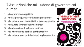7 Assunzioni che mi illudono di governare coi
numeri
1. «i numeri sono oggettivi»
2. «basta perseguire accuratezza e precisione»
3. «La misurazione è un’attività a valore aggiunto»
4. «Misurare favorisce l’allineamento»
5. «la misurazione focalizza e motiva»
6. «La misurazione abilita il cambiamento»
7. «La misurazione contribuisce al miglioramento»
 