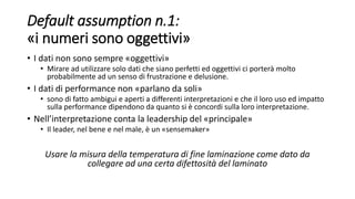 Default assumption n.1:
«i numeri sono oggettivi»
• I dati non sono sempre «oggettivi»
• Mirare ad utilizzare solo dati che siano perfetti ed oggettivi ci porterà molto
probabilmente ad un senso di frustrazione e delusione.
• I dati di performance non «parlano da soli»
• sono di fatto ambigui e aperti a differenti interpretazioni e che il loro uso ed impatto
sulla performance dipendono da quanto si è concordi sulla loro interpretazione.
• Nell’interpretazione conta la leadership del «principale»
• Il leader, nel bene e nel male, è un «sensemaker»
Usare la misura della temperatura di fine laminazione come dato da
collegare ad una certa difettosità del laminato
 
