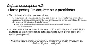 Default assumption n.2:
« basta perseguire accuratezza e precisione»
• Non bastano accuratezza e precisione
• La misurazione è un processo che impiega risorse e dovrebbe fornire un risultato:
qualcuno ha pensato di implementare un altro processo per misurare la performance
del processo di misura delle performance?
• E un altro ancora per misurare la performance di questo nuovo processo?
• E un altro ancora?....
• La questione non è se i nostri dati sono i più accurati e precisi possibili, ma
piuttosto se stiamo ottenendo dati abbastanza buoni per gli scopi che
stiamo perseguendo.
Misurare la temperatura dell’acciaio da laminare con la precisione del
decimo di grado centigrado.
 