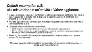 Default assumption n.3:
«La misurazione è un’attività a Valore aggiunto»
• In ogni processo «customer centered» le attività di misura e controllo non sono a
valore aggiunto (il cliente non è disposto a pagare i sistemi di controllo ma
prodotti o servizi buoni)
• Il valore è generato dal processo di misurazione quando i dati sono usati bene (o
semplicemente usati)
• I processi decisionali sono il bottleneck
• I dati vengono raramente utilizzati in maniera efficace nelle organizzazioni.
• Sia nel settore privato che in quello pubblico crescono gli indicatori ma i processi decisionali
restano gli stessi (spannometrici, arbitrari, di pancia).
• Avere un sistema di misurazione troppo articolato è come avere una costosa
vettura ferma in garage.
Misurare il profilo di temperatura trasversalmente al nastro in laminazione ….
senza sapere cosa farsene
 